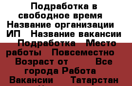 Подработка в свободное время › Название организации ­ ИП › Название вакансии ­ Подработка › Место работы ­ Повсеместно › Возраст от ­ 20 - Все города Работа » Вакансии   . Татарстан респ.,Чистопольский р-н